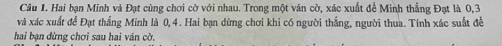 Hai bạn Minh và Đạt cùng chơi cờ với nhau. Trong một ván cờ, xác xuất đề Minh thắng Đạt là 0, 3
và xác xuất đề Đạt thắng Minh là 0, 4. Hai bạn dừng chơi khi có người thắng, người thua. Tính xác suất đề 
hai bạn dừng chơi sau hai ván cờ.