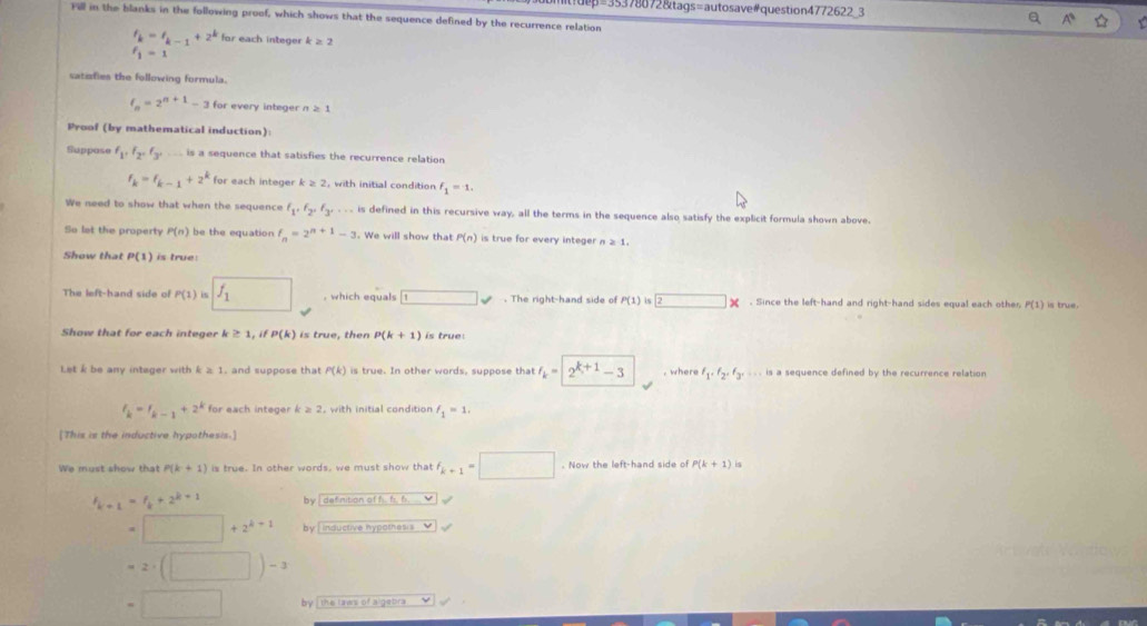 dep=35378872&tags=autosave#question4772622_3
ill in the blanks in the following proof, which shows that the sequence defined by the recurrence relation
t_k=t_k-1+2^k for each integer k≥ 2
l_1=1
satzfies the following formula.
f_n=2^(n+1)-3 for every integer n ≥ 1
Proof (by mathematical induction):
Suppose f_1,f_2,f_3,... is a sequence that satisfies the recurrence relation
f_k=f_k-1+2^k for each integer k≥ 2 , with initial condition f_1=1.
We need to show that when the sequence f_1,f_2,f_3,... is defined in this recursive way, all the terms in the sequence also satisfy the explicit formula shown above.
So let the property P(n) be the equation f_n=2^(n+1)-3. We will show that P(n) is true for every integer n≥ 1.
Show that P(1) is true:
The left-hand side of P(1) is f_1 , which equals □ surd. The right-hand side o P(1)is2*. Since the left-hand and right-hand sides equal each other P(1) is true.
Show that for each integer k ≥ 1, if P(k) is true, then P(k+1) is true:
Let k be any integer with k≥ 1 , and suppose that P(k) is true. In other words, suppose that I_k=2^(k+1)-3 , where f_1· f_2· f_3· ·s is a sequence defined by the recurrence relation
f_k=f_k-1+2^k for each integer k≥ 2
f_1=1.
[This is the inductive hypothesis.]
We must show that P(k+1) is true. In other words, we must show that f_k+1=□. Now the left-hand side o P(k+1)is
h_k+1=f_k+2^(k+1)
=□ +2^(k+1) by , inductive nypothesis . ''
=2· (□ )-3
=□ by [ the laws of algebra