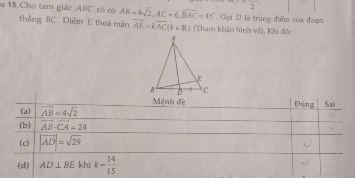 frac 2· 
u 15.Cho tam giác ABC có có AB=4sqrt(2), AC=6, widehat BAC=45°. Gọi D là trung điểm của đoạn
thẳng BC. Điểm E thoả mãn vector AE=kvector AC(k∈ R) (Tham khảo hình vẽ). Khi đó:
Mệnh đề Đúng Sai
(a) vector AB=4sqrt(2)
(b) vector AB· vector CA=24
(c) |vector AD|=sqrt(29)
(d) AD⊥ BE khi k= 14/15 