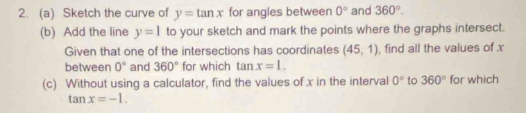 Sketch the curve of y=tan x for angles between 0° and 360°. 
(b) Add the line y=1 to your sketch and mark the points where the graphs intersect. 
Given that one of the intersections has coordinates (45,1) , find all the values of x
between 0° and 360° for which tan x=1. 
(c) Without using a calculator, find the values of x in the interval 0° to 360° for which
tan x=-1.