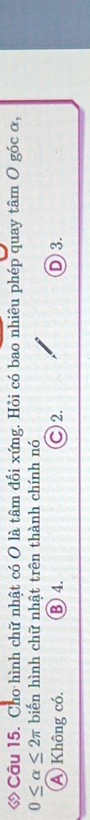 ớ Câu 15. Cho hình chữ nhật có O là tâm đối xứng. Hỏi có bao nhiêu phép quay tâm O góc α,
0≤ alpha ≤ 2π biến hình chữ nhật trên thành chính nó
A Không có. B 4. ○ 2. D 3.