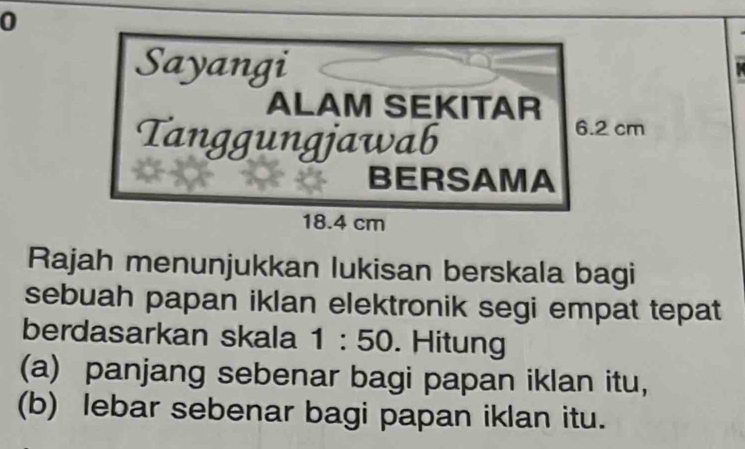 Sayangi 
ALAM SEKITAR 
Tanggungjawab
6.2 cm
BERSAMA
18.4 cm
Rajah menunjukkan lukisan berskala bagi 
sebuah papan iklan elektronik segi empat tepat 
berdasarkan skala 1:50. Hitung 
(a) panjang sebenar bagi papan iklan itu, 
(b) lebar sebenar bagi papan iklan itu.