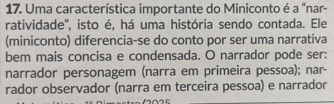 Uma característica importante do Miniconto é a “nar-
ratividade'', isto é, há uma história sendo contada. Ele
(miniconto) diferencia-se do conto por ser uma narrativa
bem mais concisa e condensada. O narrador pode ser:
narrador personagem (narra em primeira pessoa); nar-
rador observador (narra em terceira pessoa) e narrador