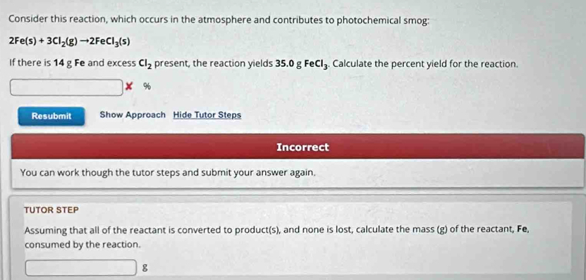 Consider this reaction, which occurs in the atmosphere and contributes to photochemical smog:
2Fe(s)+3Cl_2(g)to 2FeCl_3(s)
If there is 14 g Fe and excess Cl_2 present, the reaction yields 35. ogFeCl_3. Calculate the percent yield for the reaction.
%
Resubmit Show Approach Hide Tutor Steps 
Incorrect 
You can work though the tutor steps and submit your answer again. 
TUTOR STEP 
Assuming that all of the reactant is converted to product(s), and none is lost, calculate the mass (g) of the reactant, Fe, 
consumed by the reaction.
g