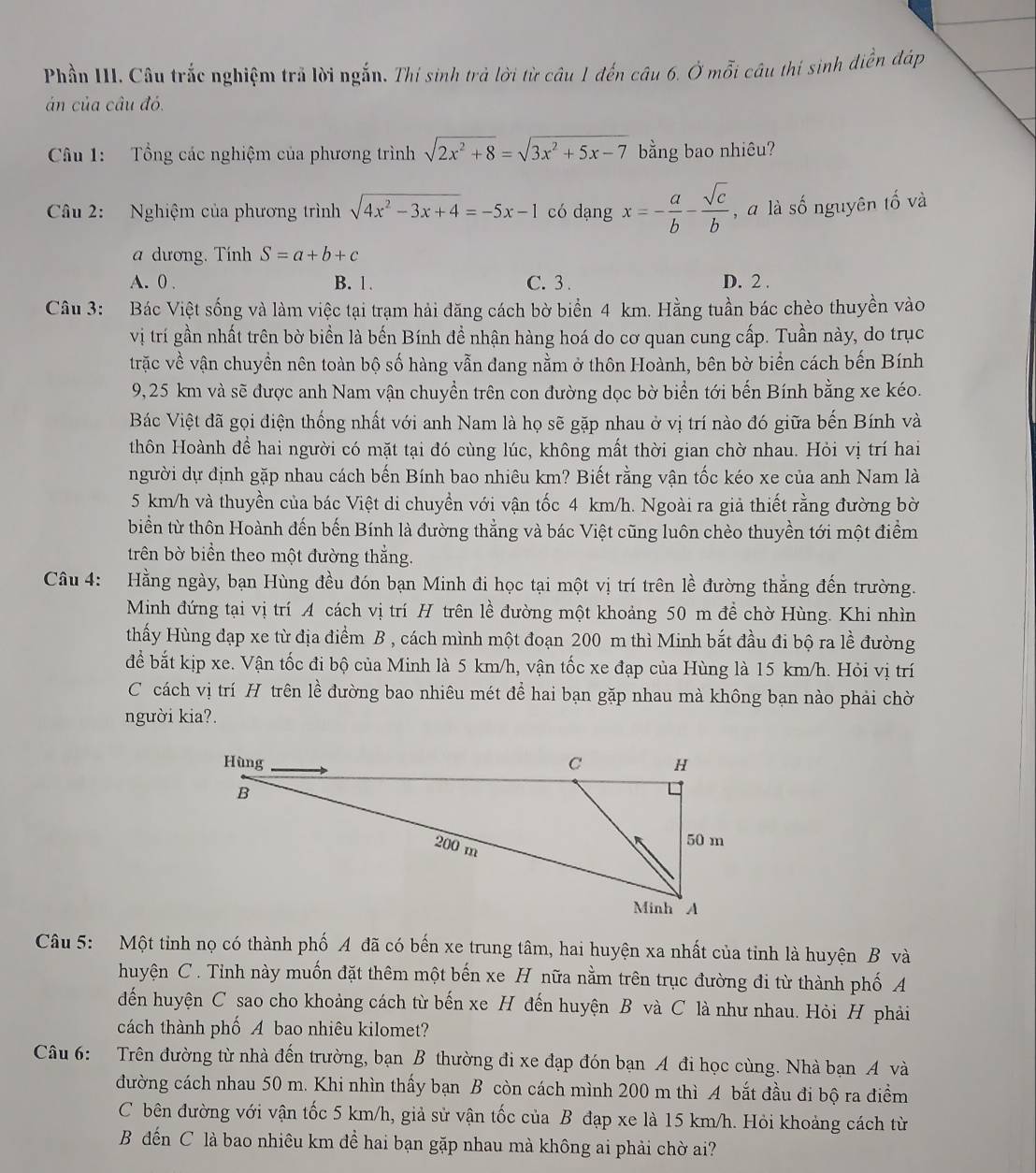Phần III. Câu trắc nghiệm trả lời ngắn. Thí sinh trả lời từ câu 1 đến câu 6. Ở mỗi câu thí sinh diễn đáp
án của câu đó.
Câu 1: Tổng các nghiệm của phương trình sqrt(2x^2+8)=sqrt(3x^2+5x-7) bằng bao nhiêu?
Câu 2: Nghiệm của phương trình sqrt(4x^2-3x+4)=-5x-1 có dạng x=- a/b - sqrt(c)/b  , à là số nguyên tố và
a dương. Tính S=a+b+c
A. 0 . B. 1. C. 3 . D. 2 .
Câu 3: Bác Việt sống và làm việc tại trạm hải đăng cách bờ biển 4 km. Hằng tuần bác chèo thuyền vào
vị trí gần nhất trên bờ biển là bến Bính đề nhận hàng hoá do cơ quan cung cấp. Tuần này, do trục
trặc về vận chuyền nên toàn bộ số hàng vẫn đang nằm ở thôn Hoành, bên bờ biển cách bến Bính
9,25 km và sẽ được anh Nam vận chuyển trên con đường dọc bờ biển tới bến Bính bằng xe kéo.
Bác Việt đã gọi điện thống nhất với anh Nam là họ sẽ gặp nhau ở vị trí nào đó giữa bến Bính và
thôn Hoành để hai người có mặt tại đó cùng lúc, không mất thời gian chờ nhau. Hỏi vị trí hai
người dự định gặp nhau cách bến Bính bao nhiêu km? Biết rằng vận tốc kéo xe của anh Nam là
5 km/h và thuyền của bác Việt di chuyền với vận tốc 4 km/h. Ngoài ra giả thiết rằng đường bờ
biển từ thôn Hoành đến bến Bính là đường thẳng và bác Việt cũng luôn chèo thuyền tới một điểm
trên bờ biển theo một đường thắng.
Câu 4: Hằng ngày, bạn Hùng đều đón bạn Minh đi học tại một vị trí trên lề đường thẳng đến trường.
Minh đứng tại vị trí A cách vị trí H trên lề đường một khoảng 50 m đề chờ Hùng. Khi nhìn
thấy Hùng đạp xe từ địa điểm B , cách mình một đoạn 200 m thì Minh bắt đầu đi bộ ra lề đường
để bắt kịp xe. Vận tốc đi bộ của Minh là 5 km/h, vận tốc xe đạp của Hùng là 15 km/h. Hỏi vị trí
C cách vị trí H trên lề đường bao nhiêu mét để hai bạn gặp nhau mà không bạn nào phải chờ
người kia?.
Câu 5: Một tinh nọ có thành phố A đã có bến xe trung tâm, hai huyện xa nhất của tinh là huyện B và
huyện C . Tỉnh này muốn đặt thêm một bến xe H nữa nằm trên trục đường đi từ thành phố A
đến huyện C sao cho khoảng cách từ bến xe H đến huyện B và C là như nhau. Hỏi H phải
cách thành phố A bao nhiêu kilomet?
Câu 6: Trên đường từ nhà đến trường, bạn B thường đi xe đạp đón bạn A đi học cùng. Nhà bạn A và
đường cách nhau 50 m. Khi nhìn thấy bạn B còn cách mình 200 m thì A bắt đầu đi bộ ra điểm
C bên đường với vận tốc 5 km/h, giả sử vận tốc của B đạp xe là 15 km/h. Hỏi khoảng cách từ
B đến C là bao nhiêu km đề hai bạn gặp nhau mà không ai phải chờ ai?