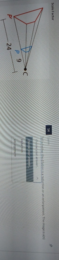 Scale Factor
14
Tell whether the dilation is a reduction or an enlargement. The image is a(n)
choose your answer...
choose your answer..
reduction
enlargement