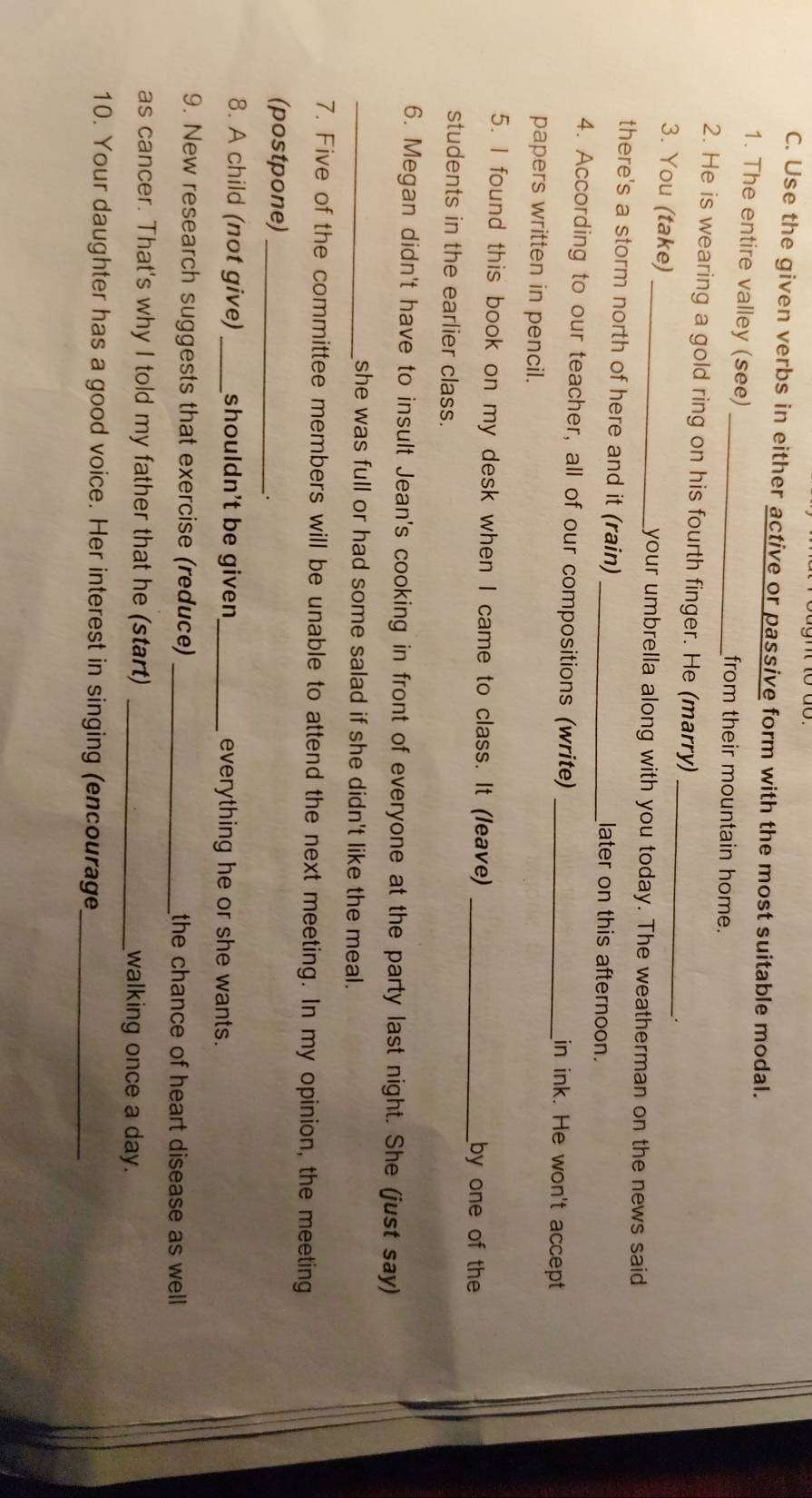Use the given verbs in either active or passive form with the most suitable modal. 
1. The entire valley (see) _from their mountain home. 
2. He is wearing a gold ring on his fourth finger. He (marry)_ 
. 
3. You (take) _your umbrella along with you today. The weatherman on the news said 
there's a storm north of here and it (rain) _later on this afternoon. 
4. According to our teacher, all of our compositions (write) _in ink. He won't accept 
papers written in pencil. 
5. I found this book on my desk when I came to class. It (leave) _by one of the 
students in the earlier class. 
6. Megan didn't have to insult Jean's cooking in front of everyone at the party last night. She (just say) 
_she was full or had some salad if she didn't like the meal. 
7. Five of the committee members will be unable to attend the next meeting. In my opinion, the meeting 
(postpone)_ 
8. A child (not give) _shouldn't be given_ everything he or she wants. 
9. New research suggests that exercise (reduce) _the chance of heart disease as well 
as cancer. That's why I told my father that he (start) _walking once a day. 
10. Your daughter has a good voice. Her interest in singing (encourage_