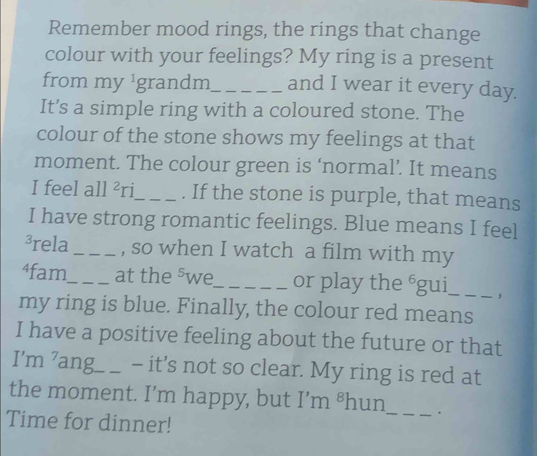 Remember mood rings, the rings that change 
colour with your feelings? My ring is a present 
from my 1 grandm_ 
and I wear it every day. 
It’s a simple ring with a coloured stone. The 
colour of the stone shows my feelings at that 
moment. The colour green is ‘normal’. It means 
I feel all^2r _. If the stone is purple, that means 
I have strong romantic feelings. Blue means I feel 
³rela_ , so when I watch a film with my 
⁴fam_ at the 5 we_ or play the^6g gui_ ， 
my ring is blue. Finally, the colour red means 
I have a positive feeling about the future or that 
I’m ’ang_ - it’s not so clear. My ring is red at 
_ 
the moment. I’m happy, but I’m 8 hun 
Time for dinner!