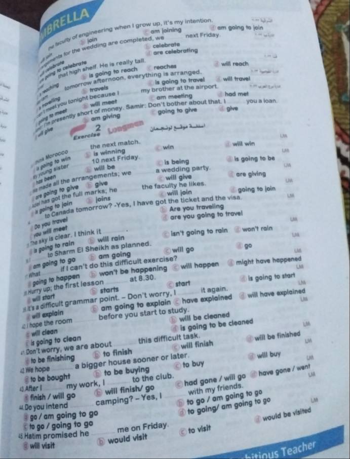 BRELLA
am joining am going to join
he fculty of engineering when I grow up, it's my intention.
joín
celebrate
sgements for the wedding are completed, we next Friday.
are celebrating
celebrate
is going to reach reaches will reach
going to celebrate
that high shelf. He is really tall.
tomorrow afternoon, everything is arranged.
is going to travel will travel
travels
my brother at the airport.
vreaching 
a had met
am meeting
   
will meet
s ravelling
you a loan.
am giving going to give give
yoing to meer  t meat you tonight because !
a  fn presently short of money. Samir; Don't bother about that. I
2 Longman
[[a gāg ]  g āge 2 Ak l
Exercise
the next match.
will win
onk Morocco is winning win UA
UM
is going to win
10 next Friday.
is being is going to be
has been My young sister 
will be
e made all the arrangements; we a wedding party.
UA
will give are giving
are going to give
give the faculty he likes.
LM
Joins will join going to join
13%
sdal has got the full marks; he
to Canada tomorrow? -Yes, I have got the ticket and the visa.
Are you traveling
s going to jain
are you going to travei
Do you trave!
u
you will meet 
will rain isn't going to rain won't rain
The sky is clear. I think it
LM
is going to rain
will go go M
to Sharm El Sheikh as planned.
am going to go ⑧ am going
will happen might have happened
What ___ if I can't do this difficult exercise?
I going to happen . ⑱ won't be happening
LM
at 8.30.
starts start is going to start
Hurry up; the first lesson
M
# will start
will have explained 
_ it's a difficult grammar point. - Don't worry, I _it again.
before you start to study. UM
i hope the room # will explain  am going to explain have explained 
will be cleaned
is going to clean is going to be cleaned
# will clean
4 Don't worry, we are about this difficult task. LM
LM
to be finishing to finish will finish will be finished
42.We hope a bigger house sooner or later.
will buy LM
@ to be bought to be buying to buy
43.After I my work, I to the club.
LM
@ finish / will go will finish/ go a1 had gone / will go have gone / went
4 Do you intend_
camping? - Yes, I with my friends.
⑤ to go / am going to go
2  go  am going to go
to going/ am going to go Lis
would visit to visit would be visited
to go / going to go 
me on Friday.
45 Hatim promised he_
@ will visit
bitious Teacher