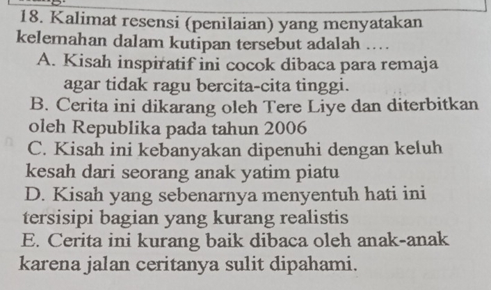 Kalimat resensi (penilaian) yang menyatakan
kelemahan dalam kutipan tersebut adalah ....
A. Kisah inspiratif ini cocok dibaca para remaja
agar tidak ragu bercita-cita tinggi.
B. Cerita ini dikarang oleh Tere Liye dan diterbitkan
oleh Republika pada tahun 2006
C. Kisah ini kebanyakan dipenuhi dengan keluh
kesah dari seorang anak yatim piatu
D. Kisah yang sebenarnya menyentuh hati ini
tersisipi bagian yang kurang realistis
E. Cerita ini kurang baik dibaca oleh anak-anak
karena jalan ceritanya sulit dipahami.