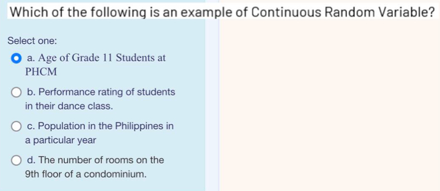 Which of the following is an example of Continuous Random Variable?
Select one:
a. Age of Grade 11 Students at
PHCM
b. Performance rating of students
in their dance class.
c. Population in the Philippines in
a particular year
d. The number of rooms on the
9th floor of a condominium.