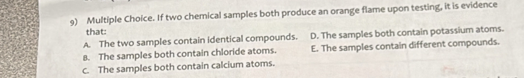 If two chemical samples both produce an orange flame upon testing, it is evidence
that:
A. The two samples contain identical compounds. D. The samples both contain potassium atoms.
B. The samples both contain chloride atoms. E. The samples contain different compounds.
C. The samples both contain calcium atoms.