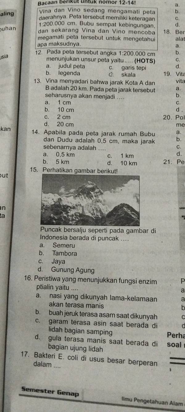 Bacaan berikut untuk nomor 12-14!
a.
aling  Vina dan Vino sedang mengamati peta b.
daerahnya. Peta tersebut memiliki keteragan C.
1:200.000 cm. Bubu sempat kebingungan, d.
uhan dan sekarang Vina dan Vino mencoba 18. Ber
megamati peta tersebut untuk mengetahui alat
apa maksudnya.
a.
12. Pada peta tersebut angka 1:200 0.000 cm b.
usia
menunjukan unsur peta yaitu ... (HOTS) C.
a. judul peta c. garis tepi d.
b. legenda C. skala 19、 Vita
13. Vina menyadari bahwa jarak Kota A dan vita
B adalah 20 km. Pada peta jarak tersebut a.
seharusnya akan menjadi ....
b.
a. 1 cm C.
b. 10 cm d .
c. 2 cm 20. Pol
d. 20 cm me
kan 14. Apabila pada peta jarak rumah Bubu a.
dan Dudu adalah 0,5 cm, maka jarak b.
sebenarnya adalah ....
C.
a. 0,5 km c. 1 km
d.
b. 5 km d. 10 km 21. Pe
15. Perhatikan gambar berikut!
out
nLAU
ta
Puncak bersalju seperti pada gambar di
Indonesia berada di puncak ....
a. Semeru
b. Tambora
c. Jaya
d. Gunung Agung
16. Peristiwa yang menunjukkan fungsi enzim P
ptialin yaitu ....
a
a. nasi yang dikunyah lama-kelamaan a
akan terasa manis
h
b. buah jeruk terasa asam saat dikunyah C
c. garam terasa asin saat berada di a
lidah bagian samping Perha
d. gula terasa manis saat berada di soal
bagian ujung lidah
17. Bakteri E. coli di usus besar berperan
dalam ....
1
Semester Genap Ilmu Pengetahuan Alam