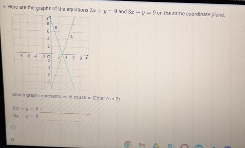 Here are the graphs of the equations 3x+y=9 and 3x-y=9 on the same coordinate plane. 
Which graph represents each equation (Enter A or B) 
_
3x+y=9
_
3x-y=9
M