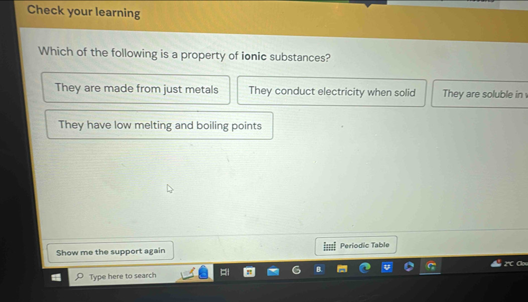 Check your learning
Which of the following is a property of ionic substances?
They are made from just metals They conduct electricity when solid They are soluble in
They have low melting and boiling points
Periodic Table
Show me the support again
Type here to search