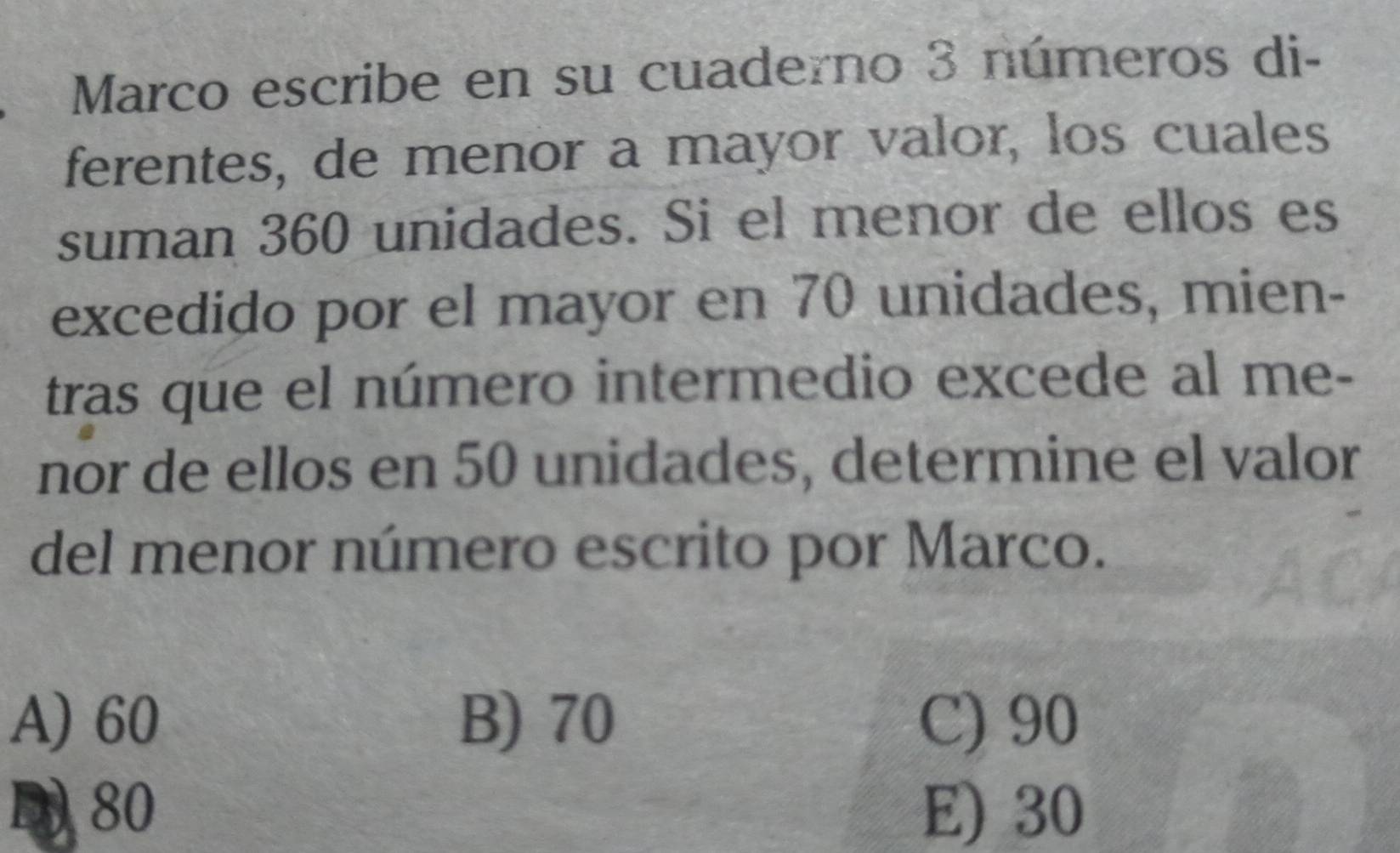 Marco escribe en su cuaderno 3 números di-
ferentes, de menor a mayor valor, los cuales
suman 360 unidades. Si el menor de ellos es
excedido por el mayor en 70 unidades, mien-
tras que el número intermedio excede al me-
nor de ellos en 50 unidades, determine el valor
del menor número escrito por Marco.
A) 60 B) 70 C) 90
D) 80 E) 30