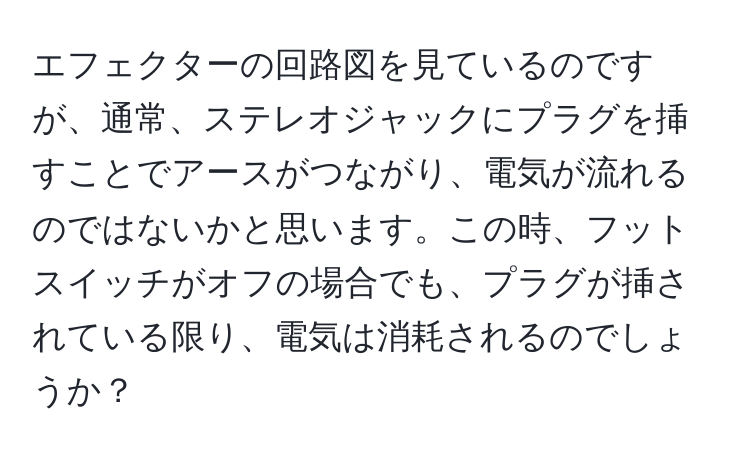 エフェクターの回路図を見ているのですが、通常、ステレオジャックにプラグを挿すことでアースがつながり、電気が流れるのではないかと思います。この時、フットスイッチがオフの場合でも、プラグが挿されている限り、電気は消耗されるのでしょうか？