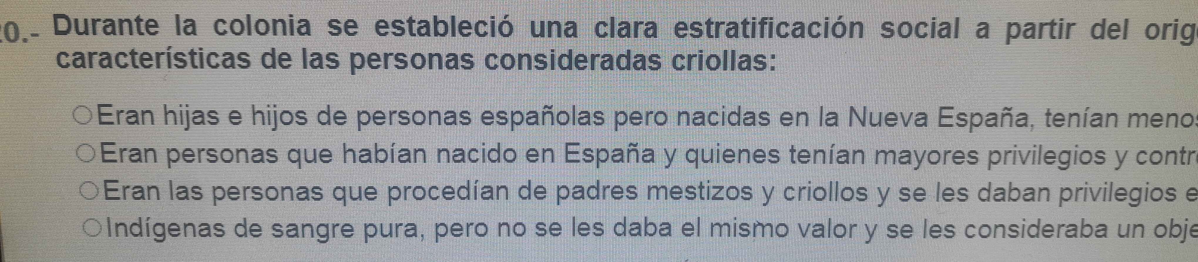 20.. Durante la colonia se estableció una clara estratificación social a partir del orig
características de las personas consideradas criollas:
Eran hijas e hijos de personas españolas pero nacidas en la Nueva España, tenían meno
Eran personas que habían nacido en España y quienes tenían mayores privilegios y contri
Eran las personas que procedían de padres mestizos y criollos y se les daban privilegios e
○Indígenas de sangre pura, pero no se les daba el mismo valor y se les consideraba un obje