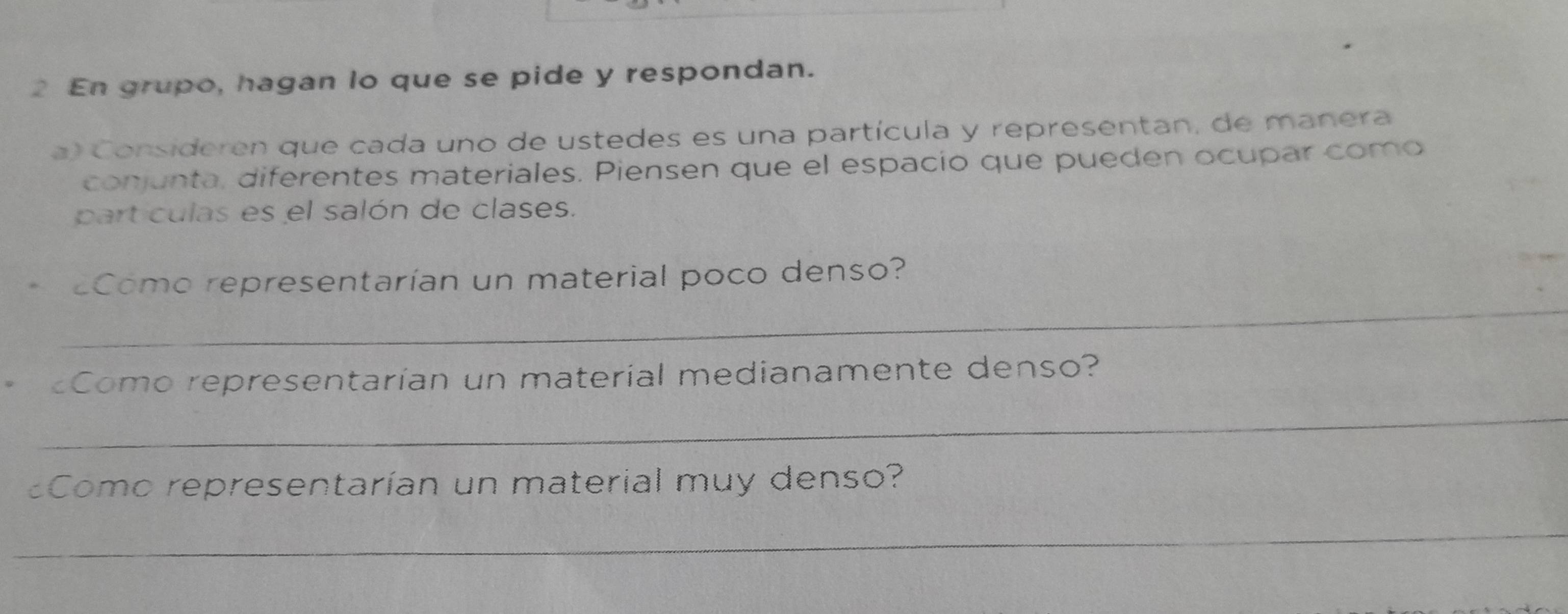 En grupo, hagan lo que se pide y respondan. 
a) Consideren que cada uno de ustedes es una partícula y representan, de manera 
conjunta, diferentes materiales. Piensen que el espacío que pueden ocupar como 
part culas es el salón de clases. 
_ 
Como representarían un material poco denso? 
Como representarían un material medianamente denso? 
_ 
Como representarían un material muy denso? 
_