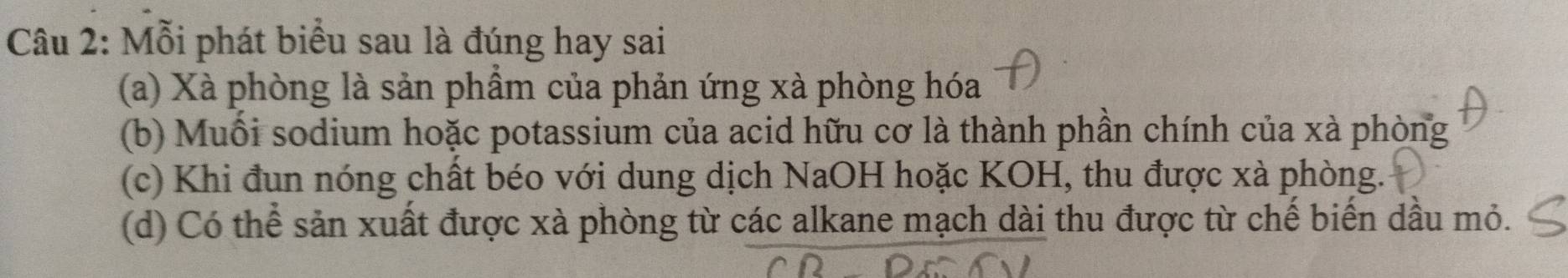 Mỗi phát biểu sau là đúng hay sai
(a) Xà phòng là sản phẩm của phản ứng xà phòng hóa
(b) Muối sodium hoặc potassium của acid hữu cơ là thành phần chính của xà phòng
(c) Khi đun nóng chất béo với dung dịch NaOH hoặc KOH, thu được xà phòng.
(d) Có thể sản xuất được xà phòng từ các alkane mạch dài thu được từ chế biến dầu mỏ.