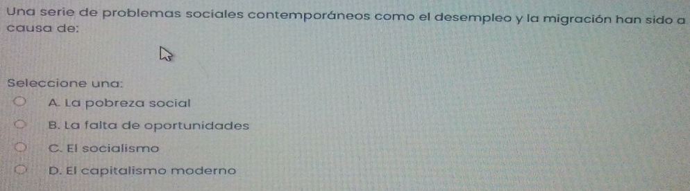 Una serie de problemas sociales contemporáneos como el desempleo y la migración han sido a
causa de:
Seleccione una:
A. La pobreza social
B. La falta de oportunidades
C. El socialismo
D. El capitalismo moderno