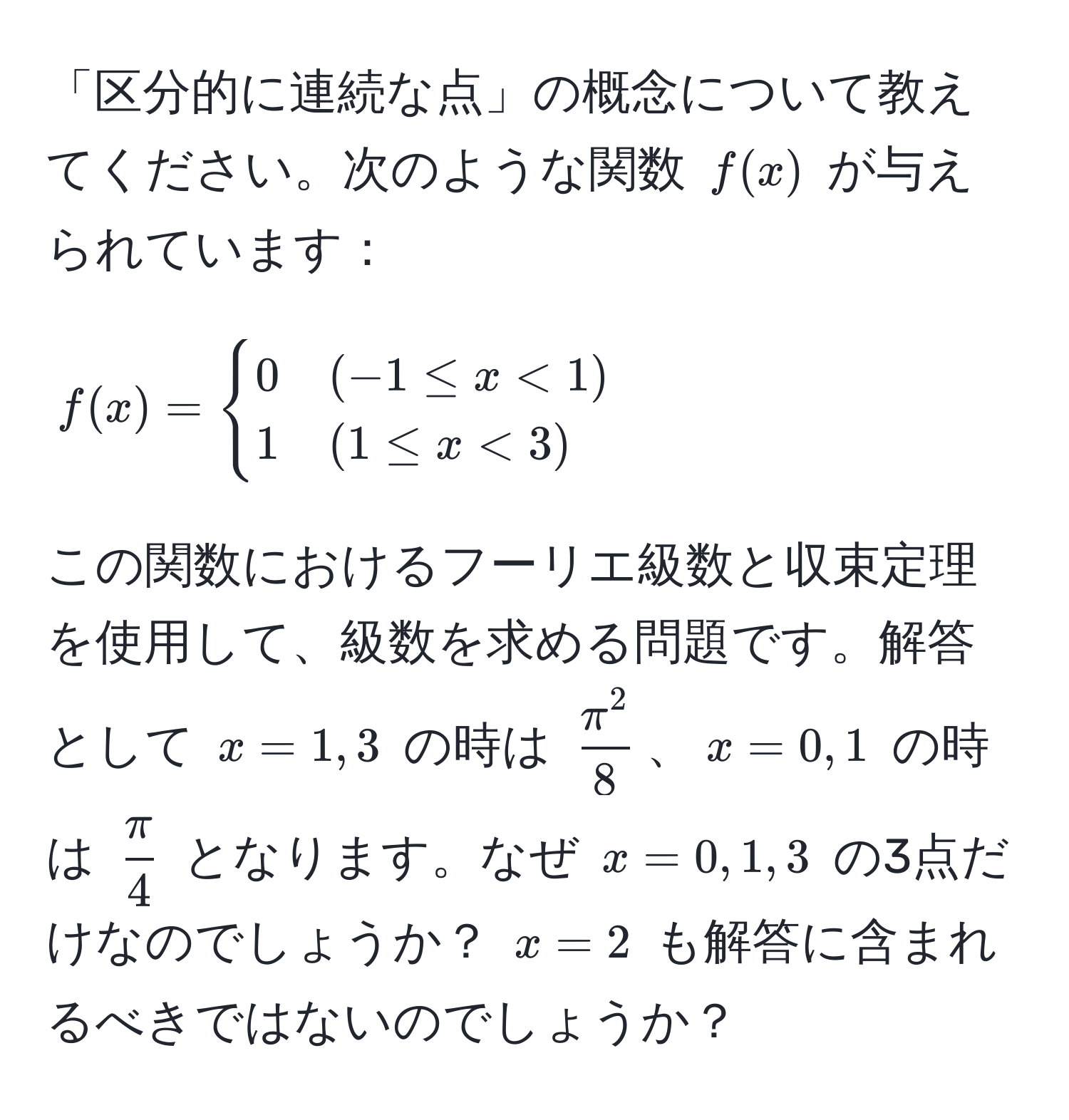 「区分的に連続な点」の概念について教えてください。次のような関数 $f(x)$ が与えられています：
[
f(x) = 
begincases 
0 & (-1 ≤ x < 1)  
1 & (1 ≤ x < 3) 
endcases
]
この関数におけるフーリエ級数と収束定理を使用して、級数を求める問題です。解答として $x = 1, 3$ の時は $fracπ^28$、$x = 0, 1$ の時は $ π/4 $ となります。なぜ $x = 0, 1, 3$ の3点だけなのでしょうか？ $x = 2$ も解答に含まれるべきではないのでしょうか？