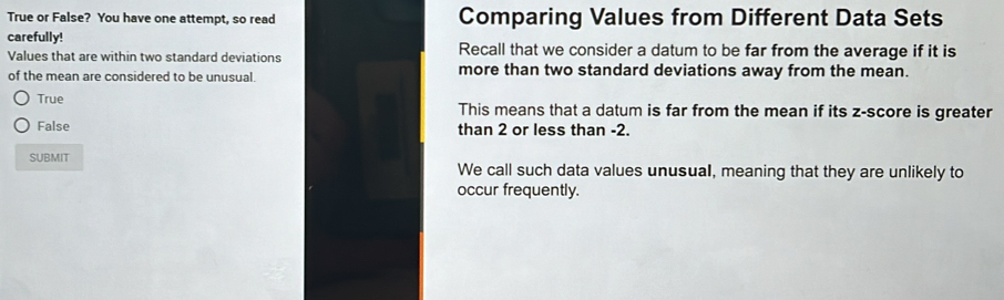 True or False? You have one attempt, so read Comparing Values from Different Data Sets
carefully! Recall that we consider a datum to be far from the average if it is
Values that are within two standard deviations
of the mean are considered to be unusual. more than two standard deviations away from the mean.
True This means that a datum is far from the mean if its z-score is greater
False than 2 or less than -2.
SUBMIT We call such data values unusual, meaning that they are unlikely to
occur frequently.