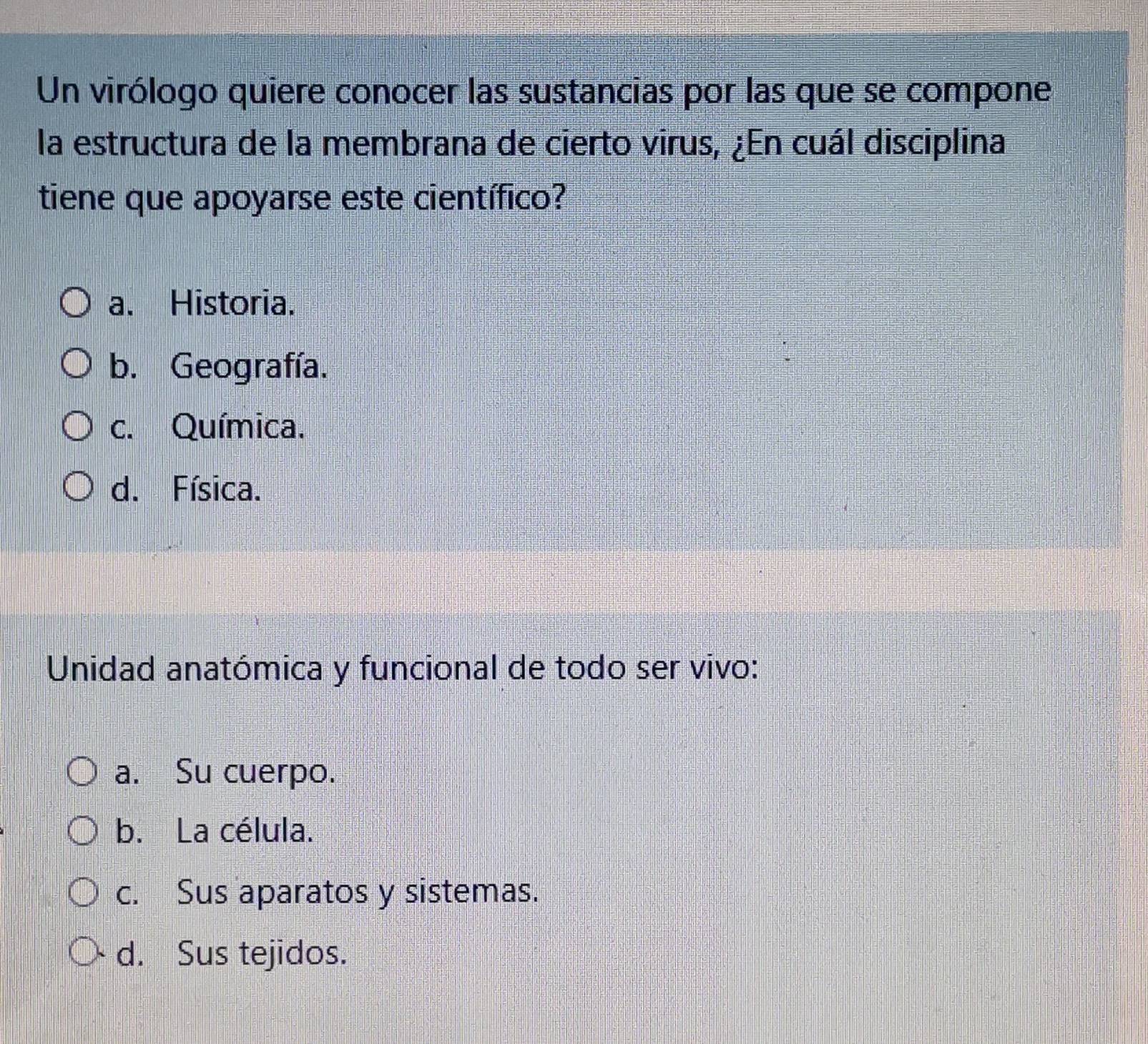 Un virólogo quiere conocer las sustancias por las que se compone
la estructura de la membrana de cierto virus, ¿En cuál disciplina
tiene que apoyarse este científico?
a. Historia.
b. Geografía.
c. Química.
d. Física.
Unidad anatómica y funcional de todo ser vivo:
a. Su cuerpo.
b. La célula.
c. Sus aparatos y sistemas.
d. Sus tejidos.