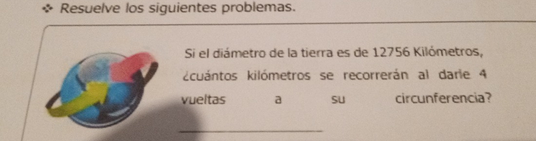 Resuelve los siguientes problemas. 
Si el diámetro de la tierra es de 12756 Kilómetros, 
kcuántos kilómetros se recorrerán al darie 4
vueltas a SU circunferencia? 
_