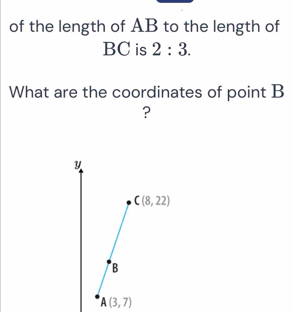 of the length of AB to the length of
BC is 2:3. 
What are the coordinates of point B
?
Y
C(8,22)
B
A(3,7)