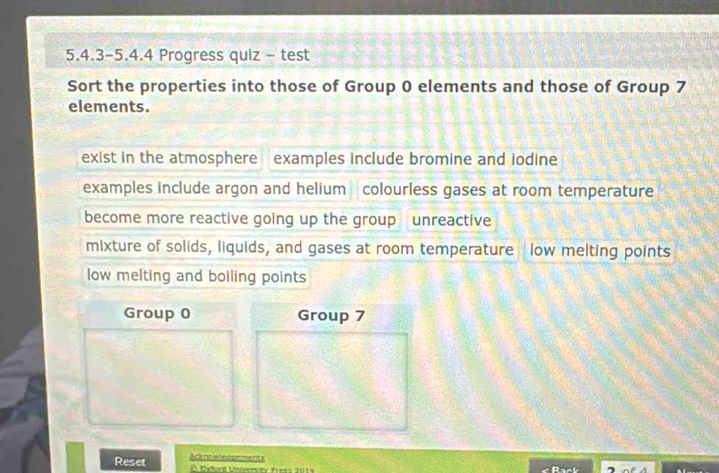 5.4.3-5.4.4 Progress quiz - test
Sort the properties into those of Group 0 elements and those of Group 7
elements.
exist in the atmosphere examples include bromine and iodine
examples include argon and helium colourless gases at room temperature
become more reactive going up the group unreactive
mixture of solids, liquids, and gases at room temperature low melting points
low melting and boiling points
Group 0 Group 7
Reset Acknowledpements
Oxford University Press 2019