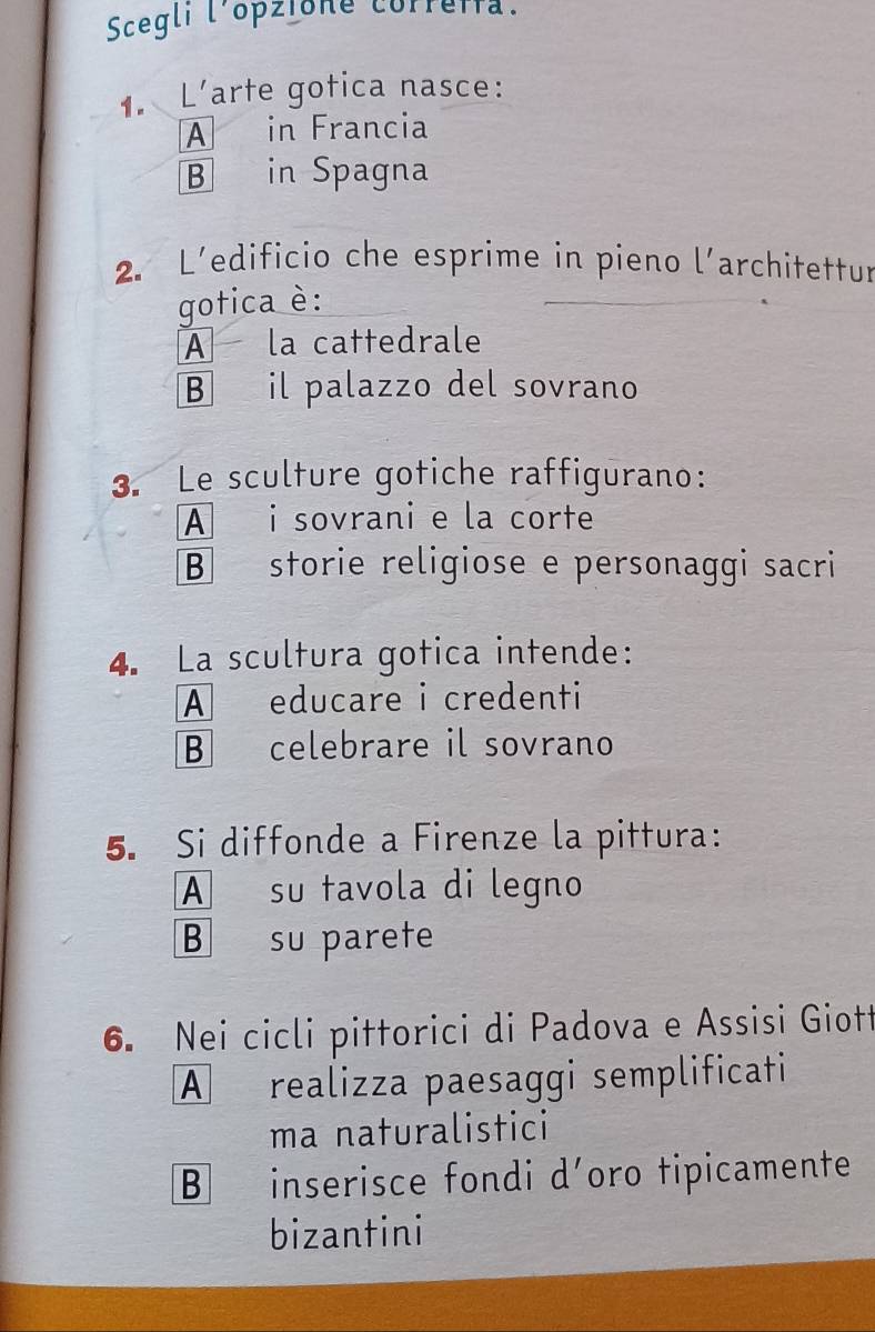 Scegli l'opzione correifa.
1. L'arte gotica nasce:
A in Francia
B in Spagna
2. L’edificio che esprime in pieno l’architettur
gotica è:
A la cattedrale
B il palazzo del sovrano
3. Le sculture gotiche raffigurano:
A i sovrani e la corte
B storie religiose e personaggi sacri
4. La scultura gotica intende:
A educare i credenti
B celebrare il sovrano
5. Si diffonde a Firenze la pittura:
A su tavola di legno
B su parete
6. Nei cicli pittorici di Padova e Assisi Giott
A realizza paesaggi semplificati
ma naturalistici
B inserisce fondi d’oro tipicamente
bizantini