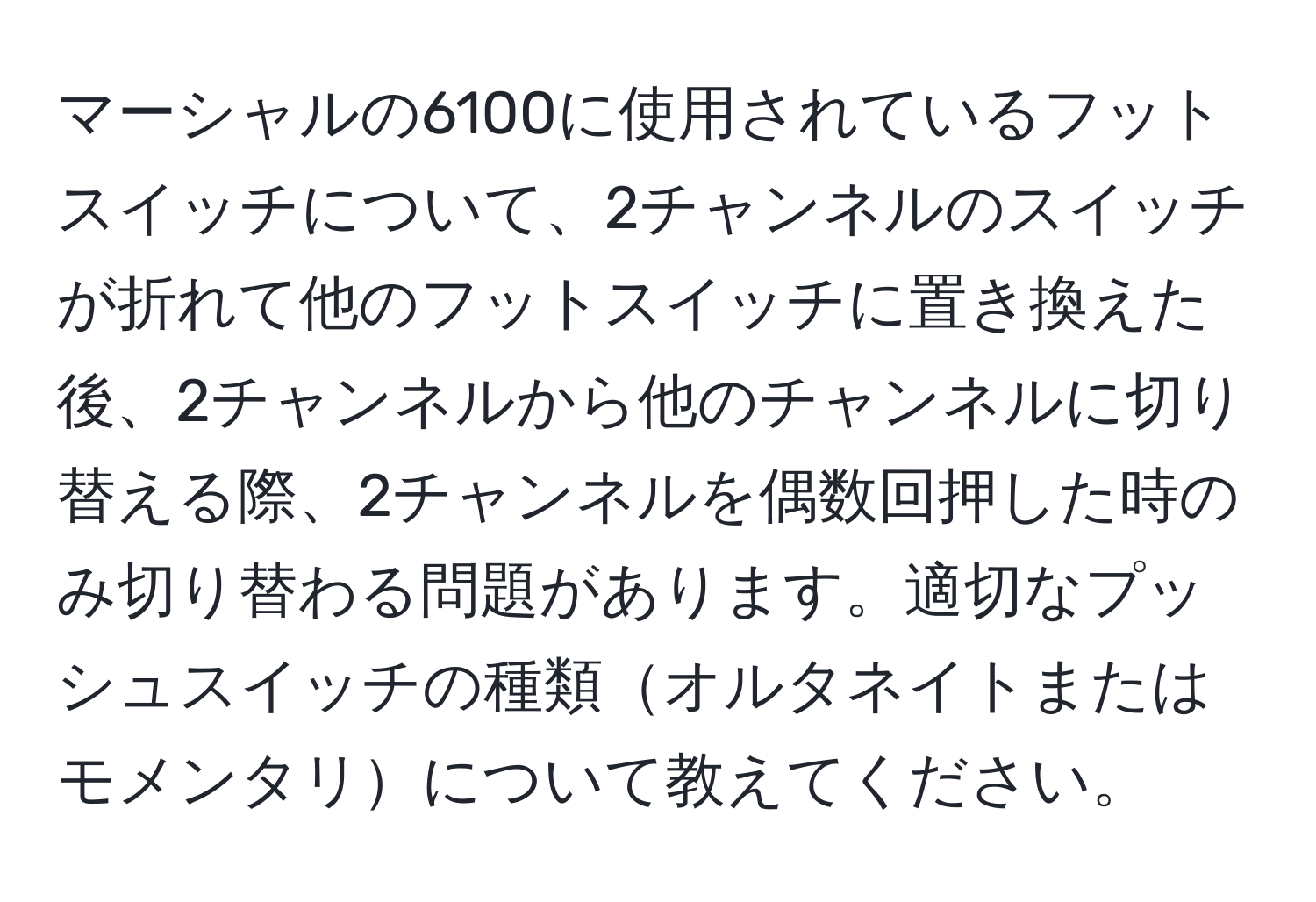 マーシャルの6100に使用されているフットスイッチについて、2チャンネルのスイッチが折れて他のフットスイッチに置き換えた後、2チャンネルから他のチャンネルに切り替える際、2チャンネルを偶数回押した時のみ切り替わる問題があります。適切なプッシュスイッチの種類オルタネイトまたはモメンタリについて教えてください。