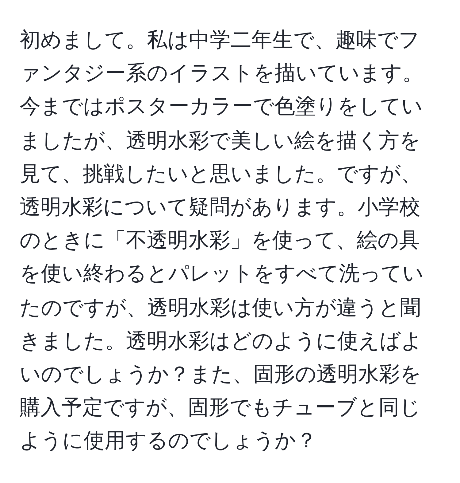 初めまして。私は中学二年生で、趣味でファンタジー系のイラストを描いています。今まではポスターカラーで色塗りをしていましたが、透明水彩で美しい絵を描く方を見て、挑戦したいと思いました。ですが、透明水彩について疑問があります。小学校のときに「不透明水彩」を使って、絵の具を使い終わるとパレットをすべて洗っていたのですが、透明水彩は使い方が違うと聞きました。透明水彩はどのように使えばよいのでしょうか？また、固形の透明水彩を購入予定ですが、固形でもチューブと同じように使用するのでしょうか？