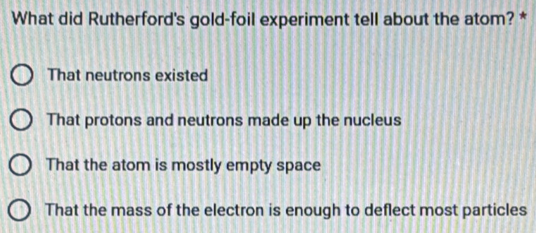 What did Rutherford's gold-foil experiment tell about the atom? *
That neutrons existed
That protons and neutrons made up the nucleus
That the atom is mostly empty space
That the mass of the electron is enough to deflect most particles