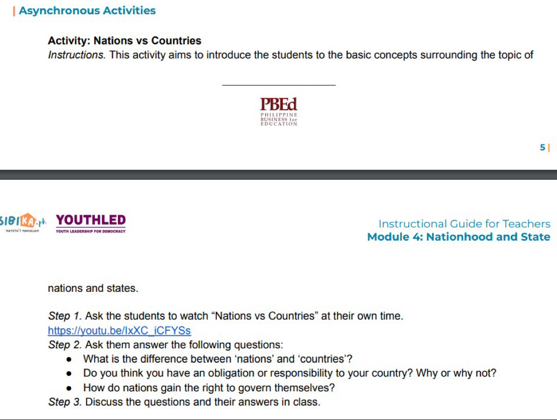 Asynchronous Activities 
Activity: Nations vs Countries 
Instructions. This activity aims to introduce the students to the basic concepts surrounding the topic of 
_ 
PBEd 
PH I L I PP I N E 
BBUNESION 
5 | 
SIBI KA ph YOUTHLED Instructional Guide for Teachers 
Youth Leadership for democract 
Module 4: Nationhood and State 
nations and states. 
Step 1. Ask the students to watch “Nations vs Countries” at their own time. 
https://youtu.be/IxXC_iCFYSs 
Step 2. Ask them answer the following questions: 
What is the difference between ‘nations’ and ‘countries’? 
Do you think you have an obligation or responsibility to your country? Why or why not? 
How do nations gain the right to govern themselves? 
Step 3. Discuss the questions and their answers in class.