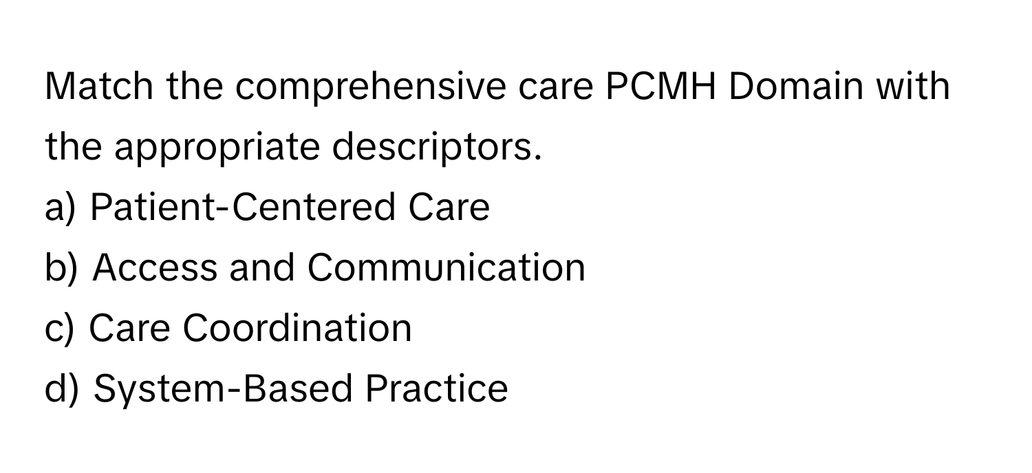 Match the comprehensive care PCMH Domain with the appropriate descriptors.

a) Patient-Centered Care 
b) Access and Communication 
c) Care Coordination 
d) System-Based Practice