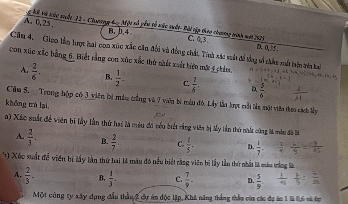 ng kê và xác suất 12 - Chương 6 - Một số yếu tố xúc suất- Bài tập theo chương trình mới 2025
A. 0, 25. C. 0, 3.
B. 0, 4.
D. 0, 35.
Câu 4. Gieo lần lượt hai con xúc xắc cân đối và đồng chất. Tính xác suất đề tổng số chấm xuất hiện trên hai
con xúc xắc bằng 6. Biết rằng con xúc xắc thứ nhất xuất hiện mặt 4 chấm.
A.  2/6 .
B.  1/2 .
C.  1/6 .
D.  5/6 . 
Câu 5. Trong hộp có 3 viên bi màu trắng và 7 viên bì màu đỏ. Lấy lần lượt mỗi lần một viên theo cách lấy
không trả lại.
a) Xác suất đề viên bi lấy lần thứ hai là màu đỏ nếu biết rằng viên bị lấy lần thứ nhất cũng là mẫu đô là
A.  2/3 .
B.  2/7 .
C.  1/5 .
D.  1/7 . 
5) Xác suất đề viên bị lấy lần thứ hai là màu đỏ nếu biết rằng viên bi lấy lần thứ nhất là màu trắng là
A.  2/3 .
B.  1/3 .  7/9 . D.  5/9 . 
C.
Một công ty xây dựng đầu thầu 2 dự án độc lập, Khả năng thắng thầu của các đự ám 1 là 16 va đợ