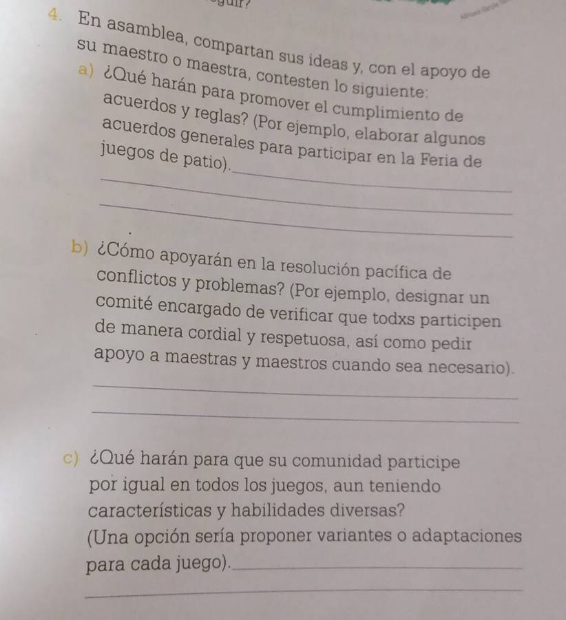 En asamblea, compartan sus ideas y, con el apoyo de 
su maestro o maestra, contesten lo siguiente 
a) ¿Qué harán para promover el cumplimiento de 
acuerdos y reglas? (Por ejemplo, elaborar algunos 
_ 
acuerdos generales para participar en la Fería de 
_ 
juegos de patio). 
_ 
b) ¿Cómo apoyarán en la resolución pacífica de 
conflictos y problemas? (Por ejemplo, designar un 
comité encargado de verificar que todxs participen 
de manera cordial y respetuosa, así como pedir 
_ 
apoyo a maestras y maestros cuando sea necesario). 
_ 
c) ¿Qué harán para que su comunidad participe 
por igual en todos los juegos, aun teniendo 
características y habilidades diversas? 
(Una opción sería proponer variantes o adaptaciones 
para cada juego)._ 
_