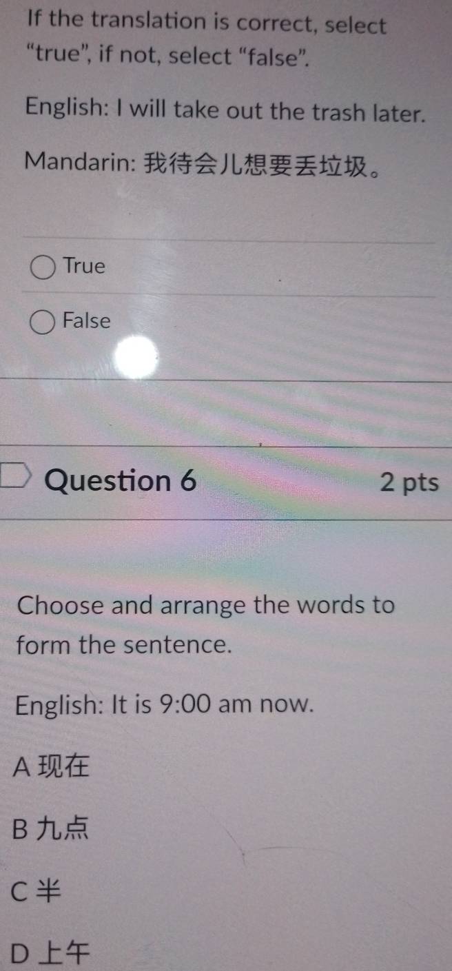 If the translation is correct, select
“true”, if not, select “false”.
English: I will take out the trash later.
Mandarin: 。
True
False
Question 6 2 pts
Choose and arrange the words to
form the sentence.
English: It is 9:00 am now.
A
B
C
D