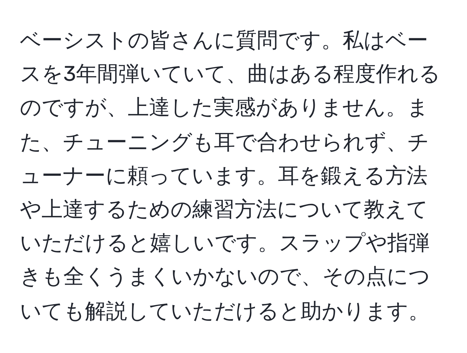 ベーシストの皆さんに質問です。私はベースを3年間弾いていて、曲はある程度作れるのですが、上達した実感がありません。また、チューニングも耳で合わせられず、チューナーに頼っています。耳を鍛える方法や上達するための練習方法について教えていただけると嬉しいです。スラップや指弾きも全くうまくいかないので、その点についても解説していただけると助かります。