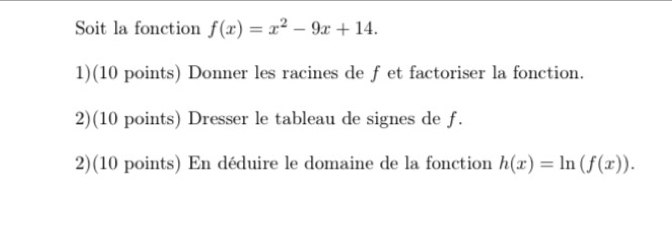 Soit la fonction f(x)=x^2-9x+14. 
1)(10 points) Donner les racines de f et factoriser la fonction. 
2)(10 points) Dresser le tableau de signes de f. 
2)(10 points) En déduire le domaine de la fonction h(x)=ln (f(x)).