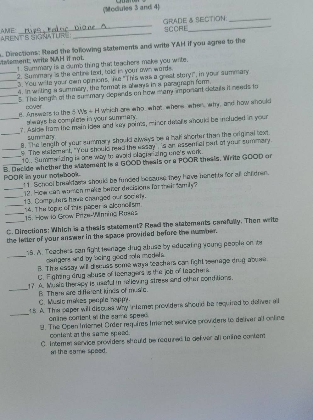 (Modules 3 and 4)
_
AME: _GRADE & SECTION:
SCORE
ARENT'S SIGNATURE:
. Directions: Read the following statements and write YAH if you agree to the
statement; write NAH if not.
1. Summary is a dumb thing that teachers make you write.
_2. Summary is the entire text, told in your own words.
_3. You write your own opinions, like “This was a great story!”, in your summary.
_4. In writing a summary, the format is always in a paragraph form.
_5. The length of the summary depends on how many important details it needs to
cover.
_6. Answers to the 5 Ws + H which are who, what, where, when, why, and how should
always be complete in your summary.
_7. Aside from the main idea and key points, minor details should be included in your
summary.
_8. The length of your summary should always be a half shorter than the original text.
_9. The statement, “You should read the essay”, is an essential part of your summary.
10.. Summarizing is one way to avoid plagiarizing one's work.
_B. Decide whether the statement is a GOOD thesis or a POOR thesis. Write GOOD or
POOR in your notebook.
11. School breakfasts should be funded because they have benefits for all children.
_12. How can women make better decisions for their family?
_13. Computers have changed our society.
_14. The topic of this paper is alcoholism.
_15. How to Grow Prize-Winning Roses
_C. Directions: Which is a thesis statement? Read the statements carefully. Then write
the letter of your answer in the space provided before the number.
_
16. A. Teachers can fight teenage drug abuse by educating young people on its
dangers and by being good role models.
B. This essay will discuss some ways teachers can fight teenage drug abuse.
C. Fighting drug abuse of teenagers is the job of teachers.
17. A. Music therapy is useful in relieving stress and other conditions.
_B. There are different kinds of music.
C. Music makes people happy.
_
18. A. This paper will discuss why Internet providers should be required to deliver all
online content at the same speed.
B. The Open Internet Order requires Internet service providers to deliver all online
content at the same speed.
C. Internet service providers should be required to deliver all online content
at the same speed.