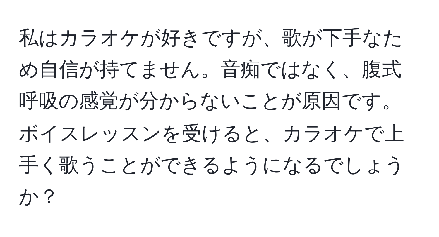 私はカラオケが好きですが、歌が下手なため自信が持てません。音痴ではなく、腹式呼吸の感覚が分からないことが原因です。ボイスレッスンを受けると、カラオケで上手く歌うことができるようになるでしょうか？