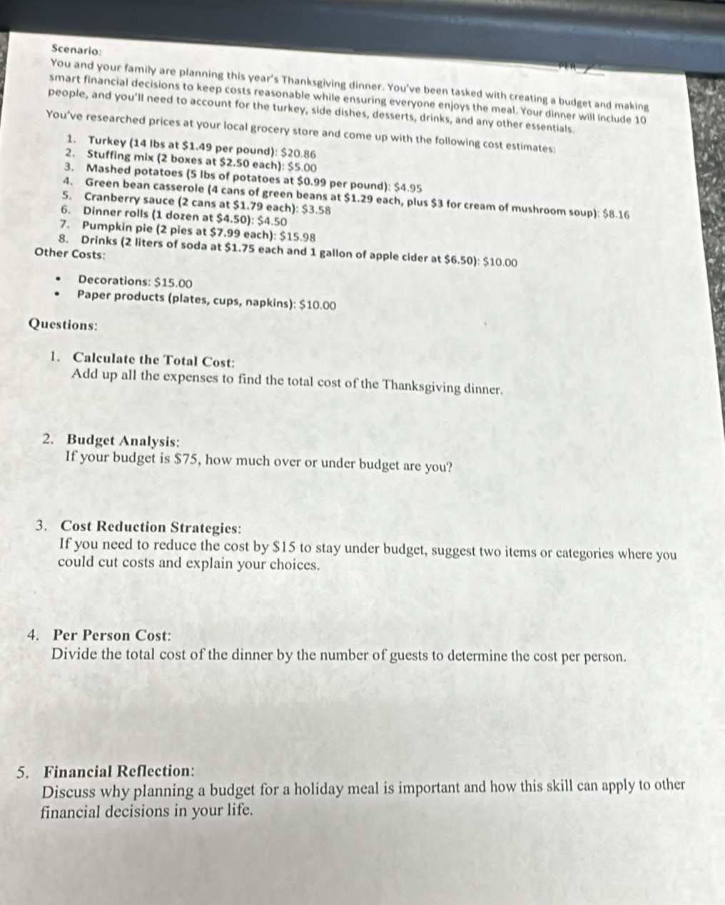 Scenario: 
You and your family are planning this year's Thanksgiving dinner. You've been tasked with creating a budget and making 
smart financial decisions to keep costs reasonable while ensuring everyone enjoys the meal. Your dinner will include 10
people, and you'll need to account for the turkey, side dishes, desserts, drinks, and any other essentials. 
You’ve researched prices at your local grocery store and come up with the following cost estimates: 
1. Turkey (14 lbs at $1.49 per pound): $20.86
2. Stuffing mix (2 boxes at $2.50 each): $5.00
3. Mashed potatoes (5 lbs of potatoes at $0.99 per pound): $4.95
4. Green bean casserole (4 cans of green beans at $1.29 each, plus $3 for cream of mushroom soup): $8.16
5. Cranberry sauce (2 cans at $1.79 each): $3.58
6. Dinner rolls (1 dozen at $4.50): $4.50
7. Pumpkin pie (2 pies at $7.99 each): $15.98
8. Drinks (2 liters of soda at $1.75 each and 1 gallon of apple cider at $6.50): $10.00
Other Costs: 
Decorations: $15.00
Paper products (plates, cups, napkins): $10.00
Questions: 
1. Calculate the Total Cost: 
Add up all the expenses to find the total cost of the Thanksgiving dinner. 
2. Budget Analysis: 
If your budget is $75, how much over or under budget are you? 
3. Cost Reduction Strategies: 
If you need to reduce the cost by $15 to stay under budget, suggest two items or categories where you 
could cut costs and explain your choices. 
4. Per Person Cost: 
Divide the total cost of the dinner by the number of guests to determine the cost per person. 
5. Financial Reflection: 
Discuss why planning a budget for a holiday meal is important and how this skill can apply to other 
financial decisions in your life.