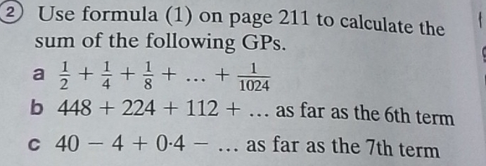 ② Use formula (1) on page 211 to calculate the 
sum of the following GPs. 
a  1/2 + 1/4 + 1/8 +...+ 1/1024 
b 448+224+112+... as far as the 6th term 
C 40-4+0.4-... as far as the 7th term