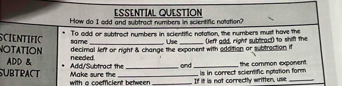 ESSENTIAL QUESTION 
How do I add and subtract numbers in scientific notation? 
To add or subtract numbers in scientific notation, the numbers must have the 
SCIENTIFIC same __(left add, right subtract) to shift the 
Use 
NOTATION decimal left or right & change the exponent with addition or subtraction if 
ADD & 
needed. 
Add/Subtract the _and _the common exponent. 
SUBTRACT Make sure the _is in correct scientific notation form 
with a coefficient between _If it is not correctly written, use_