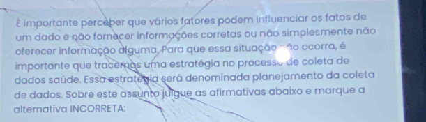 É importante perceber que vários fatores podem influenciar os fatos de 
um dado e não fornecer informações corretas ou não simplesmente não 
oferecer informação alguma, Para que essa situação ' 1o ocorra, é 
importante que tracemos uma estratégia no processo de coleta de 
dados saúde. Essa estrategia será denominada planejamento da coleta 
de dados. Sobre este assunto julgue as afirmativas abaixo e marque a 
alternativa INCORRETA: