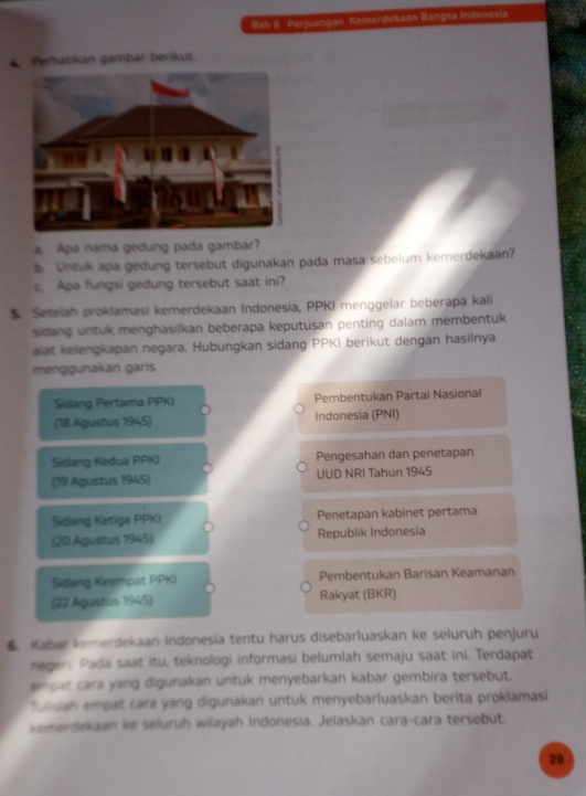 Bab B Perjuangan Kemerdekaan Bangsa Indonesia 
4. Perhatikan gambar berikut. 
a Apa nama gedung pada gambar? 
b Untuk apa gedung tersebut digunakan pada masa sebelum kemerdekaan? 
c. Apa fungsi gedung tersebut saat ini? 
$. Setelah proklamasi kemerdekaan Indonesia, PPKI menggelar beberapa kali 
sidang untuk menghasilkan beberapa keputusan penting dalam membentuk 
alat kelengkapan negara. Hubungkan sidang PPKI berikut dengan hasilnya 
menggunakan garis 
Sidang Pertama PPKI Pembentukan Partai Nasional 
(18 Agustus 1945) Indonesia (PNI) 
Sidang Kedua PPKI Pengesahan dan penetapan 
(19 Agustus 1945) UUD NRI Tahun 1945 
Sidang Ketiga PPKI Penetapan kabinet pertama 
(20 Agustus 1945) Republik Indonesia 
Sidang Keempat PPKI Pembentukan Barisan Keamanan 
(22 Agustus 1945) Rakyat (BKR)
6 Kabar kemerdekaan Indonesia tentu harus disebarluaskan ke seluruh penjuru 
negeri. Pada saat itu, teknologi informasi belumlah semaju saat ini. Terdapat 
en caf, cara yang digunakan untuk menyebarkan kabar gembira tersebut. 
Tunsian empat cara yang digunakan untuk menyebarluaskan berita proklamasi 
kemerdekaan ke seluruh wilayah Indonesia. Jelaskan cara-cara tersebut. 
28