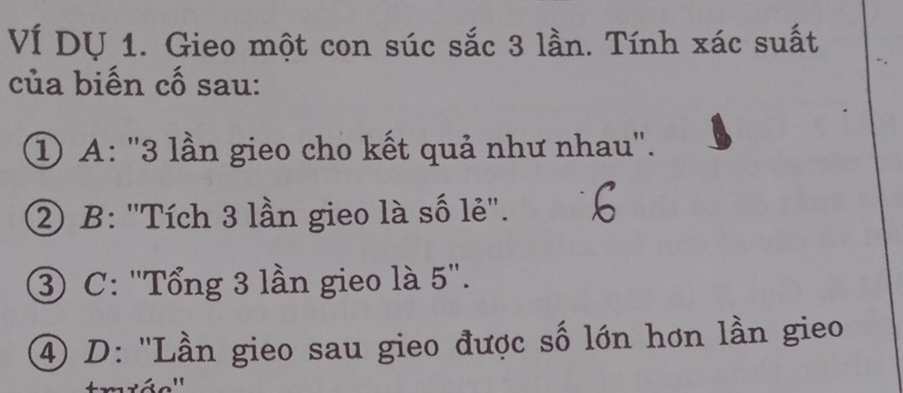 VÍ DỤ 1. Gieo một con súc sắc 3 lần. Tính xác suất
của biến cố sau:
① A: '' 3 lần gieo cho kết quả như nhau'.
② B: 'Tích 3 lần gieo là số lẻ''.
③ C: ''Tổng 3 lần gieo là 5 ''.
④ D: 'Lần gieo sau gieo được số lớn hơn lần gieo